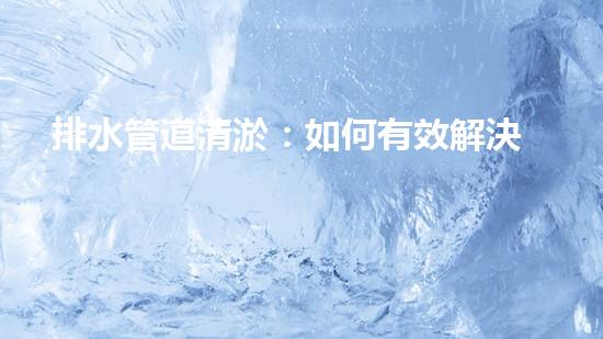 排水管道清淤：如何有效解決排水系統(tǒng)堵塞問題？